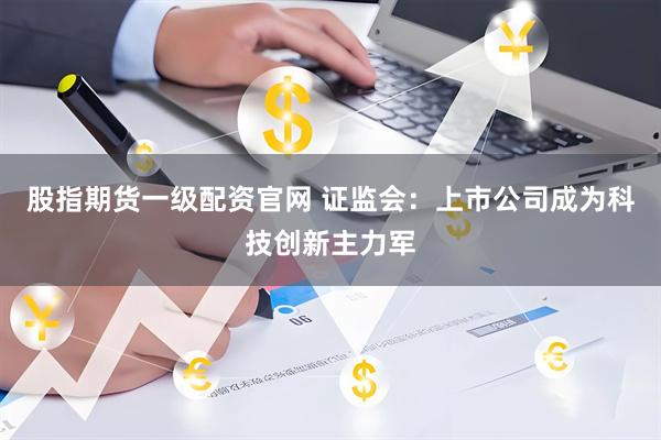股指期货一级配资官网 证监会：上市公司成为科技创新主力军