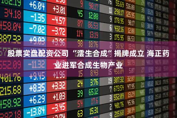 股票实盘配资公司 “澐生合成”揭牌成立 海正药业进军合成生物产业