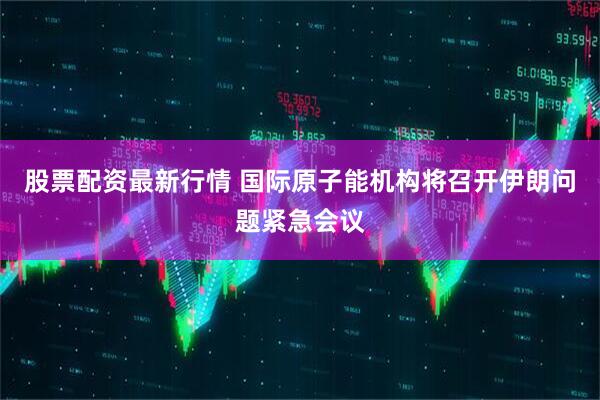 股票配资最新行情 国际原子能机构将召开伊朗问题紧急会议