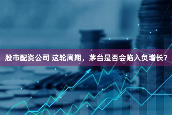 股市配资公司 这轮周期，茅台是否会陷入负增长？