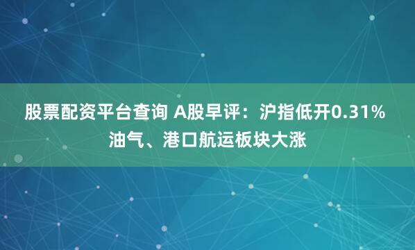 股票配资平台查询 A股早评：沪指低开0.31% 油气、港口航运板块大涨