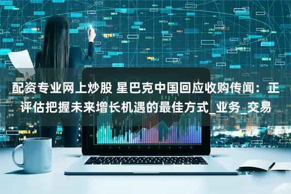 配资专业网上炒股 星巴克中国回应收购传闻：正评估把握未来增长机遇的最佳方式_业务_交易