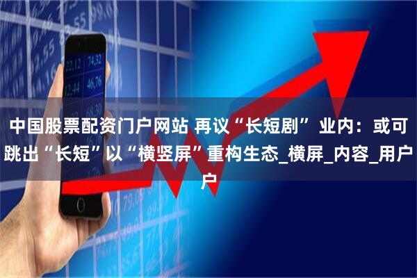 中国股票配资门户网站 再议“长短剧” 业内：或可跳出“长短”以“横竖屏”重构生态_横屏_内容_用户