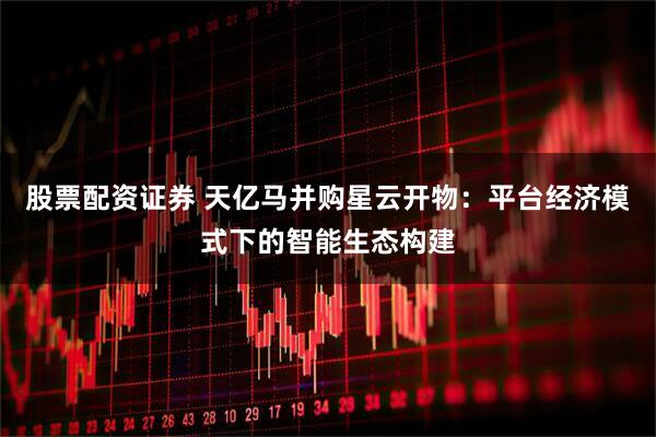 股票配资证券 天亿马并购星云开物：平台经济模式下的智能生态构建