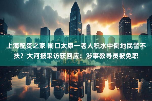 上海配资之家 周口太康一老人积水中倒地民警不扶？大河报采访获回应：涉事教导员被免职