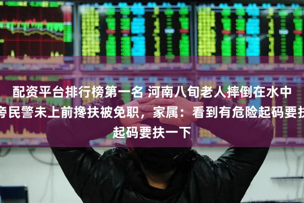配资平台排行榜第一名 河南八旬老人摔倒在水中，一旁民警未上前搀扶被免职，家属：看到有危险起码要扶一下