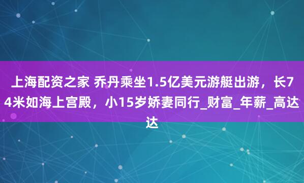 上海配资之家 乔丹乘坐1.5亿美元游艇出游，长74米如海上宫殿，小15岁娇妻同行_财富_年薪_高达