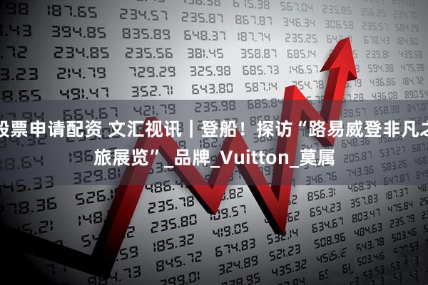 股票申请配资 文汇视讯｜登船！探访“路易威登非凡之旅展览”_品牌_Vuitton_莫属