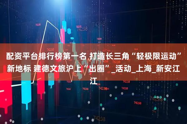配资平台排行榜第一名 打造长三角“轻极限运动”新地标 建德文旅沪上“出圈”_活动_上海_新安江