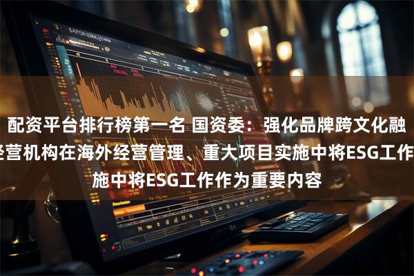 配资平台排行榜第一名 国资委：强化品牌跨文化融合 推动海外经营机构在海外经营管理、重大项目实施中将ESG工作作为重要内容