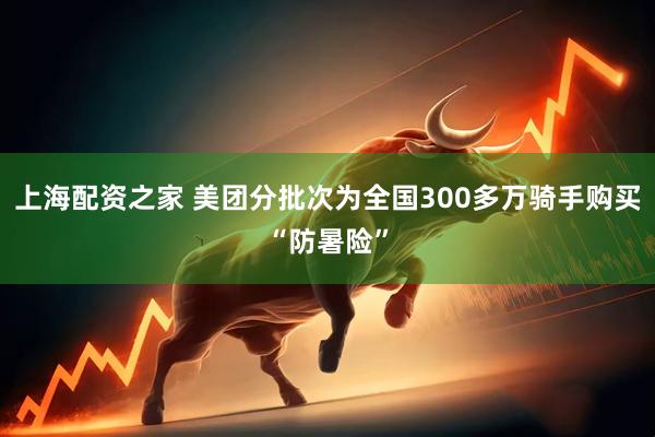 上海配资之家 美团分批次为全国300多万骑手购买“防暑险”