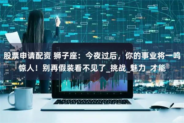 股票申请配资 狮子座：今夜过后，你的事业将一鸣惊人！别再假装看不见了_挑战_魅力_才能