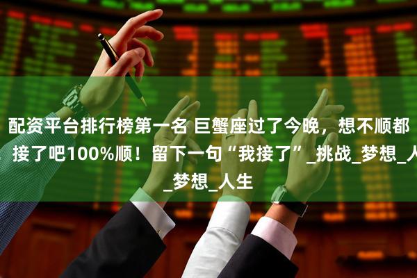配资平台排行榜第一名 巨蟹座过了今晚，想不顺都难！接了吧100%顺！留下一句“我接了”_挑战_梦想_人生