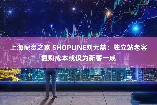上海配资之家 SHOPLINE刘元喆：独立站老客复购成本或仅为新客一成