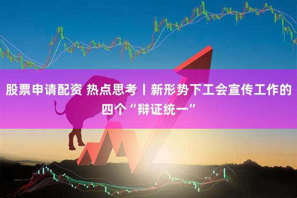 股票申请配资 热点思考丨新形势下工会宣传工作的四个“辩证统一”