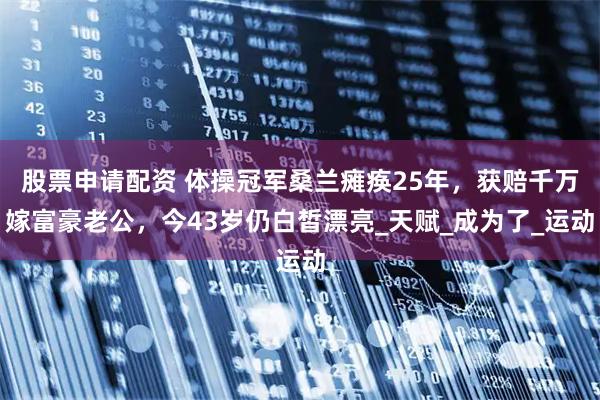 股票申请配资 体操冠军桑兰瘫痪25年，获赔千万嫁富豪老公，今43岁仍白皙漂亮_天赋_成为了_运动
