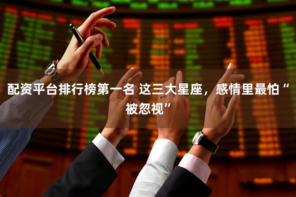 配资平台排行榜第一名 这三大星座，感情里最怕“被忽视”