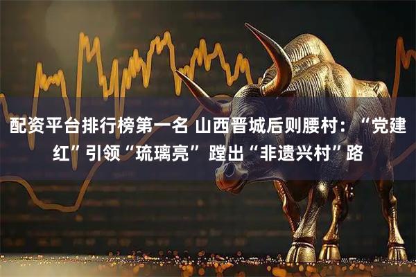 配资平台排行榜第一名 山西晋城后则腰村：“党建红”引领“琉璃亮” 蹚出“非遗兴村”路