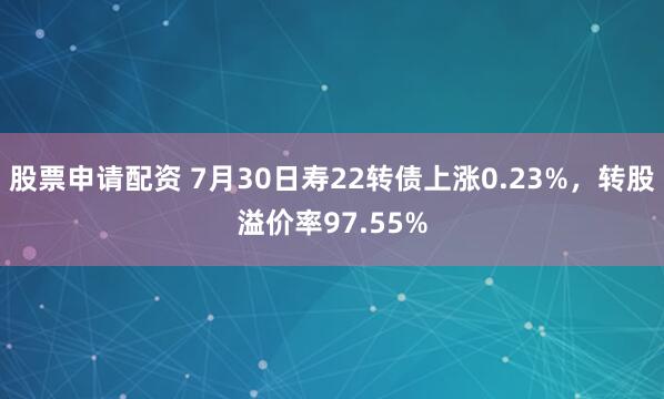 股票申请配资 7月30日寿22转债上涨0.23%，转股溢价率97.55%