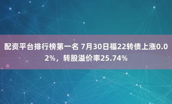 配资平台排行榜第一名 7月30日福22转债上涨0.02%，转股溢价率25.74%