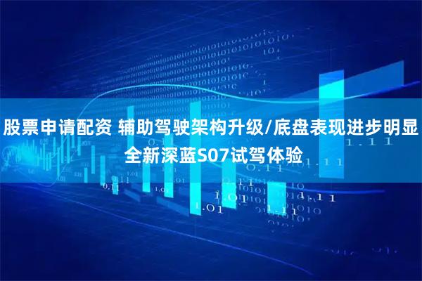 股票申请配资 辅助驾驶架构升级/底盘表现进步明显 全新深蓝S07试驾体验