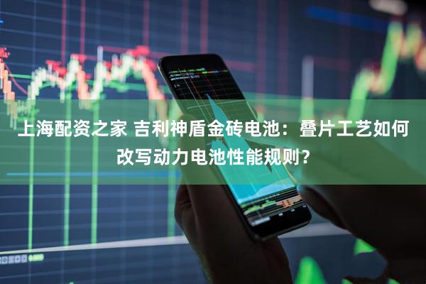 上海配资之家 吉利神盾金砖电池：叠片工艺如何改写动力电池性能规则？