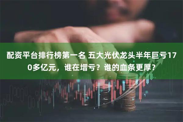 配资平台排行榜第一名 五大光伏龙头半年巨亏170多亿元，谁在增亏？谁的血条更厚？