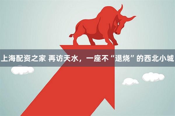 上海配资之家 再访天水，一座不“退烧”的西北小城