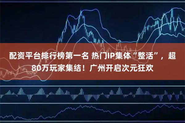 配资平台排行榜第一名 热门IP集体“整活”，超80万玩家集结！广州开启次元狂欢