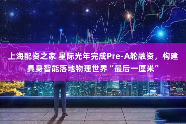 上海配资之家 星际光年完成Pre-A轮融资,构建具身智能落地物理世界“最后一厘米”