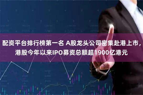 配资平台排行榜第一名 A股龙头公司密集赴港上市，港股今年以来IPO募资总额超1900亿港元