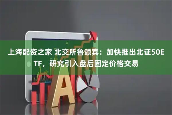 上海配资之家 北交所鲁颂宾:加快推出北证50ETF,研究引入盘后固定价格交易