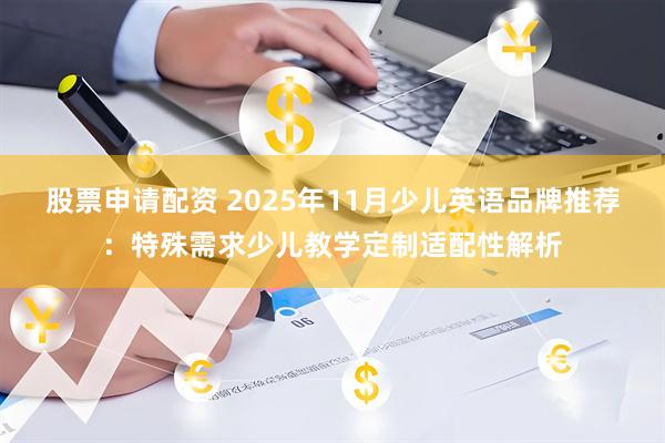 股票申请配资 2025年11月少儿英语品牌推荐：特殊需求少儿教学定制适配性解析