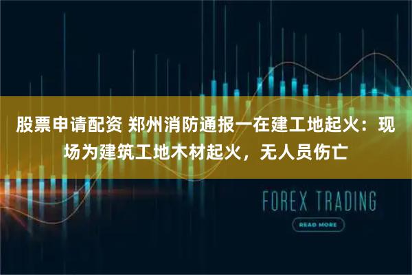 股票申请配资 郑州消防通报一在建工地起火：现场为建筑工地木材起火，无人员伤亡