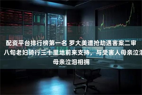 配资平台排行榜第一名 罗大美遭抢劫遇害案二审开庭，八旬老妇骑行三十里地前来支持，与受害人母亲泣泪相拥