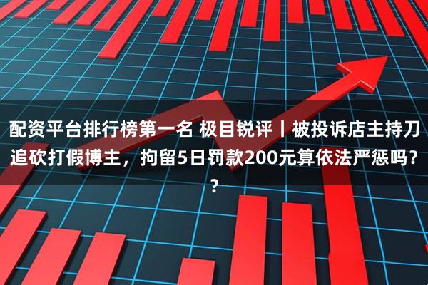 配资平台排行榜第一名 极目锐评丨被投诉店主持刀追砍打假博主,拘留5日罚款200元算依法严惩吗?