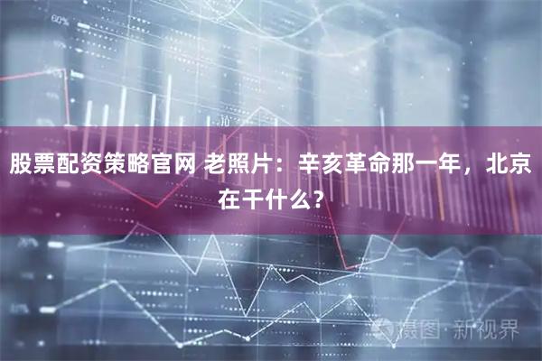 股票配资策略官网 老照片：辛亥革命那一年，北京在干什么？