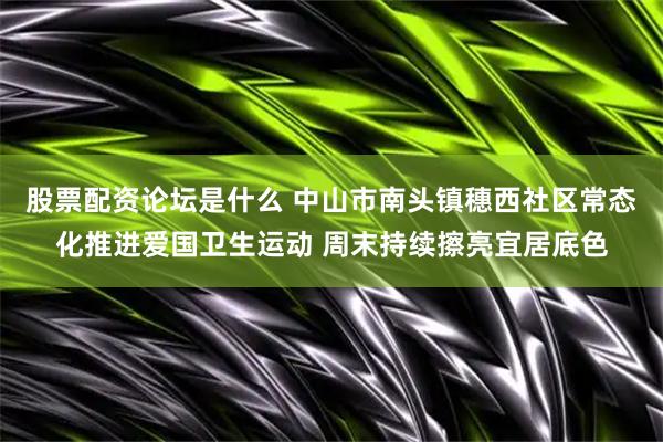股票配资论坛是什么 中山市南头镇穗西社区常态化推进爱国卫生运动 周末持续擦亮宜居底色