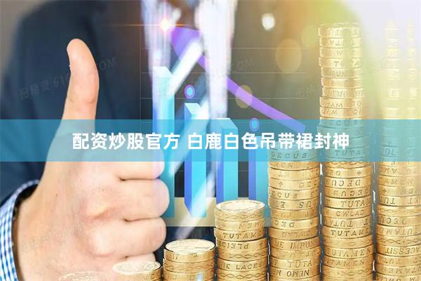 配资炒股官方 白鹿白色吊带裙封神